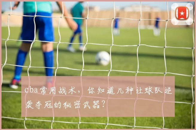 cba常用战术，你知道几种让球队逆袭夺冠的秘密武器？