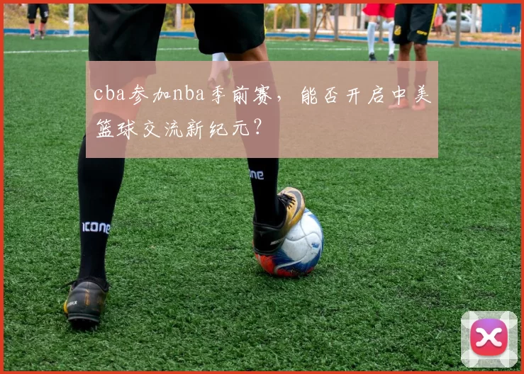 cba参加nba季前赛，能否开启中美篮球交流新纪元？