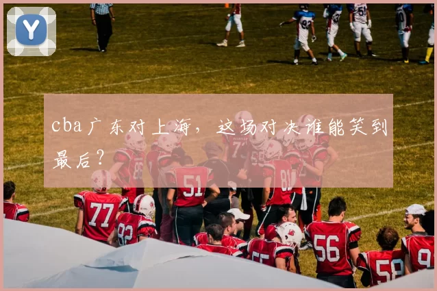 cba广东对上海，这场对决谁能笑到最后？